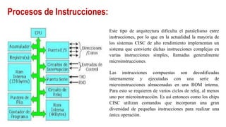 Procesos de Instrucciones:
Este tipo de arquitectura dificulta el paralelismo entre
instrucciones, por lo que en la actualidad la mayoría de
los sistemas CISC de alto rendimiento implementan un
sistema que convierte dichas instrucciones complejas en
varias instrucciones simples, llamadas generalmente
microinstrucciones.
Las instrucciones compuestas son decodificadas
internamente y ejecutadas con una serie de
microinstrucciones almacenadas en una ROM interna.
Para esto se requieren de varios ciclos de reloj, al menos
uno por microinstrucción. Es así entonces como los chips
CISC utilizan comandos que incorporan una gran
diversidad de pequeñas instrucciones para realizar una
única operación.
 