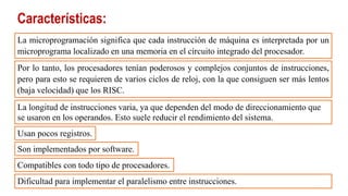 Características:
La microprogramación significa que cada instrucción de máquina es interpretada por un
microprograma localizado en una memoria en el circuito integrado del procesador.
Por lo tanto, los procesadores tenían poderosos y complejos conjuntos de instrucciones,
pero para esto se requieren de varios ciclos de reloj, con la que consiguen ser más lentos
(baja velocidad) que los RISC.
La longitud de instrucciones varia, ya que dependen del modo de direccionamiento que
se usaron en los operandos. Esto suele reducir el rendimiento del sistema.
Usan pocos registros.
Son implementados por software.
Compatibles con todo tipo de procesadores.
Dificultad para implementar el paralelismo entre instrucciones.
 
