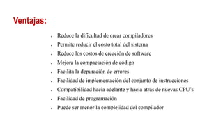 Ventajas:
 Reduce la dificultad de crear compiladores
 Permite reducir el costo total del sistema
 Reduce los costos de creación de software
 Mejora la compactación de código
 Facilita la depuración de errores
 Facilidad de implementación del conjunto de instrucciones
 Compatibilidad hacia adelante y hacia atrás de nuevas CPU’s
 Facilidad de programación
 Puede ser menor la complejidad del compilador
 
