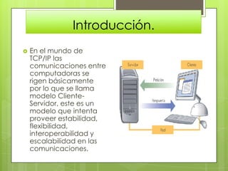 Introducción.
   En el mundo de
    TCP/IP las
    comunicaciones entre
    computadoras se
    rigen básicamente
    por lo que se llama
    modelo Cliente-
    Servidor, este es un
    modelo que intenta
    proveer estabilidad,
    flexibilidad,
    interoperabilidad y
    escalabilidad en las
    comunicaciones.
 