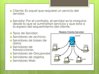    Cliente: Es aquel que requiere un servicio del
    servidor.

   Servidor: Por el contrario, el servidor es la maquina
    desde la que se suministran servicios y que esta a
    la espera del requerimiento del cliente.

   Tipos de Servidor:
   Servidores de archivos
   Servidores de bases de
    datos
   Servidores de
    transacciones
   Servidores de Groupware
   Servidores de objetos
   Servidores Web
 