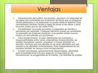 Ventajas
      Centralización del control: los accesos, recursos y la integridad de
    los datos son controlados por el servidor de forma que un programa
    cliente defectuoso o no autorizado no pueda dañar el sistema. Esta
    centralización también facilita la tarea de poner al día datos u otros
    recursos (mejor que en las redes P2P)..
      Escalabilidad: se puede aumentar la capacidad de clientes y
    servidores por separado. Cualquier elemento puede ser aumentado
    (o mejorado) en cualquier momento, o se pueden añadir nuevos
    nodos a la red (clientes y/o servidores).
      Fácil mantenimiento: al estar distribuidas las funciones y
    responsabilidades entre varios ordenadores independientes, es
    posible reemplazar, reparar, actualizar, o incluso trasladar un
    servidor, mientras que sus clientes no se verán afectados por ese
    cambio (o se afectarán mínimamente). Esta independencia de los
    cambios también se conoce como encapsulación.
      Existen tecnologías, suficientemente desarrolladas, diseñadas
    para el paradigma de C/S que aseguran la seguridad en las
    transacciones, la amigabilidad de la interfaz, y la facilidad de empleo.
 