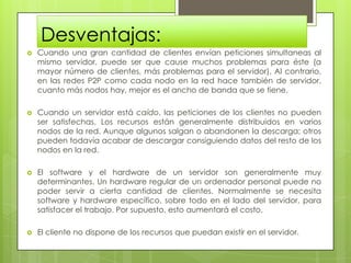 Desventajas:
   Cuando una gran cantidad de clientes envían peticiones simultaneas al
    mismo servidor, puede ser que cause muchos problemas para éste (a
    mayor número de clientes, más problemas para el servidor). Al contrario,
    en las redes P2P como cada nodo en la red hace también de servidor,
    cuanto más nodos hay, mejor es el ancho de banda que se tiene.

   Cuando un servidor está caído, las peticiones de los clientes no pueden
    ser satisfechas. Los recursos están generalmente distribuidos en varios
    nodos de la red. Aunque algunos salgan o abandonen la descarga; otros
    pueden todavía acabar de descargar consiguiendo datos del resto de los
    nodos en la red.

   El software y el hardware de un servidor son generalmente muy
    determinantes. Un hardware regular de un ordenador personal puede no
    poder servir a cierta cantidad de clientes. Normalmente se necesita
    software y hardware específico, sobre todo en el lado del servidor, para
    satisfacer el trabajo. Por supuesto, esto aumentará el costo.

   El cliente no dispone de los recursos que puedan existir en el servidor.
 