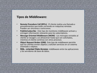 Tipos de Middleware:
•
•
•
•
•

Remote Procedure Call (RPCs) : El cliente realiza una llamada a
procedimientos que están corriendo en máquinas remotas.
Pueden ser síncronos o asíncronos.
Publish/subscribe : Este tipo de monitores middleware activan y
entregan información relevante para los subscriptores.
Message Oriented Middleware (MOM) : Los mensajes enviados al
cliente se recogen y se almacenan hasta que son solicitados,
mientras el cliente continúa con otros procesos.
Object Request Broker (ORB) Este tipo de middleware permite
que los clientes envíen objetos y soliciten servicios en un sistema
orientado a objetos.
SQL- oriented Data Access: middleware entre las aplicaciones
y los servidores de base de datos.

 
