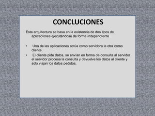 CONCLUCIONES
Esta arquitectura se basa en la existencia de dos tipos de
aplicaciones ejecutándose de forma independiente
•
•

Una de las aplicaciones actúa como servidora la otra como
cliente.
El cliente pide datos, se envían en forma de consulta al servidor
el servidor procesa la consulta y devuelve los datos al cliente y
solo viajan los datos pedidos.

 