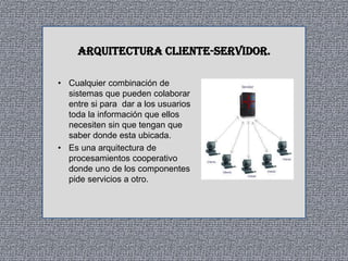 ARQUITECTURA CLIENTE-SERVIDOR.
• Cualquier combinación de
sistemas que pueden colaborar
entre si para dar a los usuarios
toda la información que ellos
necesiten sin que tengan que
saber donde esta ubicada.
• Es una arquitectura de
procesamientos cooperativo
donde uno de los componentes
pide servicios a otro.

 