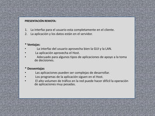 PRESENTACIÓN REMOTA:

1. La interfaz para el usuario esta completamente en el cliente.
2. La aplicación y los datos están en el servidor.
* Ventajas:
•
La interfaz del usuario aprovecha bien la GUI y la LAN.
•
La aplicación aprovecha el Host.
•
Adecuado para algunos tipos de aplicaciones de apoyo a la toma
de decisiones.
* Desventajas
•
Las aplicaciones pueden ser complejas de desarrollar.
•
Los programas de la aplicación siguen en el Host.
•
El alto volumen de tráfico en la red puede hacer difícil la operación
de aplicaciones muy pesadas.

 