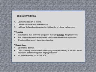 LOGICA DISTRIBUIDA:
1.
2.
3.

La interfaz esta en el cliente.
La base de datos esta en el servidor.
La lógica de la aplicación esta distribuida entre el cliente y el servidor.

* Ventajas
•
Arquitectura mas corriente que puede manejar todo tipo de aplicaciones.
•
Los programas del sistema pueden distribuirse al nodo mas apropiado.
•
Pueden utilizarse con sistemas existentes.
* Desventajas
•
Es difícil de diseñar.
•
Difícil prueba y mantenimiento si los programas del cliente y el servidor están
hechos en distintos lenguajes de programación.
•
No son manejados por la GUI 4GL.

 