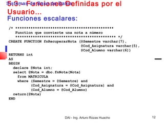 5.3.- Funciones Definidas
Sistemas de Base de Datos                         por el
Usuario…
Funciones escalares:
/* *********************************************
    Function que convierte una nota a número
    ********************************************** */
CREATE FUNCTION fnRecuperarNota (@Semestre varchar(7),
                                  @Cod_Asignatura varchar(5),
                                  @Cod_Alumno varchar(6))
RETURNS int
AS
BEGIN
  declare @Nota int;
  select @Nota = dbo.fnNota(Nota)
     from MATRICULA
     where (Semestre = @Semestre) and
           (Cod_Asignatura = @Cod_Asignatura) and
           (Cod_Alumno = @Cod_Alumno)
  return(@Nota)
END




                          DAI - Ing. Arturo Rozas Huacho        12
 