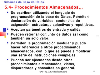 Sistemas de Base de Datos

5.4- Procedimientos Almacenados…
    Se escriben utilizando el lenguaje de
     programación de la base de Datos. Permiten
     declaración de variables, sentencias de
     asignación, estructuras selectivas y repetitivas.
    Aceptan parámetros de entrada y salida
    Pueden retornar conjunto de datos así como
     también un solo valor.
    Permiten la programación modular y puede
     hacer referencia a otros procedimientos
     almacenados, con lo que se puede simplificar
     una serie de instrucciones complejas.
    Pueden ser ejecutados desde otros
     procedimientos almacenados, vistas,
     disparadores y consultas en general.
                      DAI - Ing. Arturo Rozas Huacho   17
 