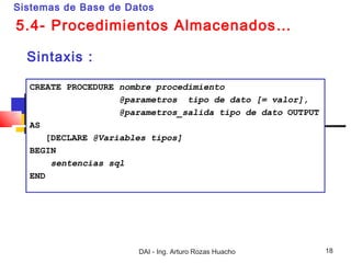 Sistemas de Base de Datos

5.4- Procedimientos Almacenados…

  Sintaxis :

  CREATE PROCEDURE nombre procedimiento
                    @parametros tipo de dato [= valor],
                    @parametros_salida tipo de dato OUTPUT
  AS
      [DECLARE @Variables tipos]
  BEGIN
       sentencias sql
  END




                       DAI - Ing. Arturo Rozas Huacho        18
 