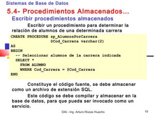 Sistemas de Base de Datos

5.4- Procedimientos Almacenados…
  Escribir procedimientos almacenados
         Escribir un procedimiento para determinar la
  relación de alumnos de una determinada carrera
 CREATE PROCEDURE sp_AlumnosPorCarrera
                   @Cod_Carrera varchar(2)
 AS
 BEGIN
    -- Seleccionar alumnos de la carrera indicada
    SELECT *
      FROM ALUMNO
      WHERE Cod_Carrera = @Cod_Carrera
 END

         Constituye el código fuente, se debe almacenar
  como un archivo de extensión SQL.
         Este código se debe compilar y almacenar en la
  base de datos, para que pueda ser invocado como un
  servicio.
                       DAI - Ing. Arturo Rozas Huacho     19
 