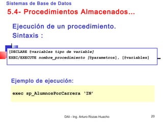 Sistemas de Base de Datos

5.4- Procedimientos Almacenados…

  Ejecución de un procedimiento.
  Sintaxis :

[DECLARE @variables tipo de variable]
EXEC/EXECUTE nombre_procedimiento [@parametros], [@variables]




 Ejemplo de ejecución:

  exec sp_AlumnosPorCarrera ‘IN’




                        DAI - Ing. Arturo Rozas Huacho          20
 
