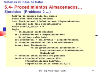 Sistemas de Base de Datos

5.4- Procedimientos Almacenados…
Ejercicios (Problema 2 …)
  -- Activar la primera fila del cursor
     fetch next from cursor_Prestamo
     into @DocPrestamo, @FechaPrestamo, @ImportePrestamo
     -- Procesar cada fila repetitivamente
     while @@FETCH_STATUS = 0
     begin
       -- Inicializar saldo prestamo
       set @SaldoPrestamo = @ImportePrestamo;
       -- Actualizar saldo total
       set @SaldoTotal = @SaldoTotal + @ImportePrestamo;
       -- Insertar prestamo en tabla de movimientos
       insert into #Movimientos
                   values(@FechaPrestamo,@DocPrestamo,'',
                          @ImportePrestamo,0,@SaldoPrestamo,
                          @SaldoTotal)
       -- Procesar cancelaciones del prestamo
       declare @DocCancelacion varchar(15),
               @FechaCancelacion DateTime,
               @ImporteCancelacion numeric(15,2);


                         DAI - Ing. Arturo Rozas Huacho        27
 