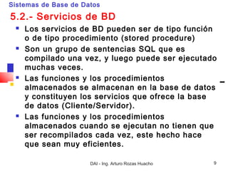 Sistemas de Base de Datos

5.2.- Servicios de BD
    Los servicios de BD pueden ser de tipo función
     o de tipo procedimiento (stored procedure)
    Son un grupo de sentencias SQL que es
     compilado una vez, y luego puede ser ejecutado
     muchas veces.
    Las funciones y los procedimientos
     almacenados se almacenan en la base de datos
     y constituyen los servicios que ofrece la base
     de datos (Cliente/Servidor).
    Las funciones y los procedimientos
     almacenados cuando se ejecutan no tienen que
     ser recompilados cada vez, este hecho hace
     que sean muy eficientes.

                      DAI - Ing. Arturo Rozas Huacho   9
 