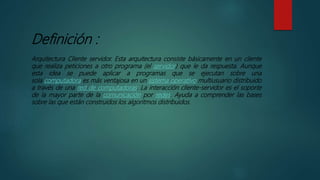 Definición :
Arquitectura Cliente servidor. Esta arquitectura consiste básicamente en un cliente
que realiza peticiones a otro programa (el servidor) que le da respuesta. Aunque
esta idea se puede aplicar a programas que se ejecutan sobre una
sola computadora es más ventajosa en un sistema operativo multiusuario distribuido
a través de una red de computadoras. La interacción cliente-servidor es el soporte
de la mayor parte de la comunicación por redes. Ayuda a comprender las bases
sobre las que están construidos los algoritmos distribuidos.
 