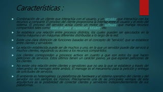 Características :
 Combinación de un cliente que interactúa con el usuario, y un servidor que interactúa con los
recursos a compartir. El proceso del cliente proporciona la interfaz entre el usuario y el resto del
sistema. El proceso del servidor actúa como un motor de software que maneja recursos
compartidos tales como bases de datos, impresoras, Módem, etc.
 Se establece una relación entre procesos distintos, los cuales pueden ser ejecutados en la
misma máquina o en máquinas diferentes distribuidas a lo largo de la red.
 Existe una clara distinción de funciones basadas en el concepto de "servicio”, que se establece
entre clientes y servidores.
 La relación establecida puede ser de muchos a uno, en la que un servidor puede dar servicio a
muchos clientes, regulando su acceso a los recursos compartidos.
 Los clientes corresponden a procesos activos en cuanto a que son estos los que hacen
peticiones de servicios. Estos últimos tienen un carácter pasivo, ya que esperan peticiones de
los clientes.
 No existe otra relación entre clientes y servidores que no sea la que se establece a través del
intercambio de mensajes entre ambos. El mensaje es el mecanismo para la petición y entrega
de solicitudes de servicios.
 El ambiente es heterogéneo. La plataforma de hardware y el sistema operativo del cliente y del
servidor no son siempre los mismos. Precisamente una de las principales ventajas de esta
arquitectura es la posibilidad de conectar clientes y servidores independientemente de sus
plataformas.
 