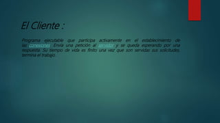 El Cliente :
Programa ejecutable que participa activamente en el establecimiento de
las conexiones. Envía una petición al servidor y se queda esperando por una
respuesta. Su tiempo de vida es finito una vez que son servidas sus solicitudes,
termina el trabajo.
 