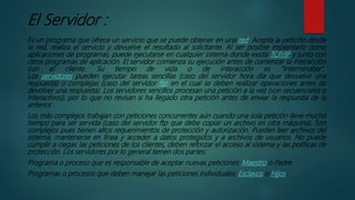 El Servidor :
Es un programa que ofrece un servicio que se puede obtener en una red. Acepta la petición desde
la red, realiza el servicio y devuelve el resultado al solicitante. Al ser posible implantarlo como
aplicaciones de programas, puede ejecutarse en cualquier sistema donde exista TCP/IP y junto con
otros programas de aplicación. El servidor comienza su ejecución antes de comenzar la interacción
con el cliente. Su tiempo de vida o de interacción es “interminable”.
Los servidores pueden ejecutar tareas sencillas (caso del servidor hora día que devuelve una
respuesta) o complejas (caso del servidor ftp en el cual se deben realizar operaciones antes de
devolver una respuesta). Los servidores sencillos procesan una petición a la vez (son secuenciales o
interactivos), por lo que no revisan si ha llegado otra petición antes de enviar la respuesta de la
anterior.
Los más complejos trabajan con peticiones concurrentes aún cuando una sola petición lleve mucho
tiempo para ser servida (caso del servidor ftp que debe copiar un archivo en otra máquina). Son
complejos pues tienen altos requerimientos de protección y autorización. Pueden leer archivos del
sistema, mantenerse en línea y acceder a datos protegidos y a archivos de usuarios. No puede
cumplir a ciegas las peticiones de los clientes, deben reforzar el acceso al sistema y las políticas de
protección. Los servidores por lo general tienen dos partes:
Programa o proceso que es responsable de aceptar nuevas peticiones: Maestro o Padre.
Programas o procesos que deben manejar las peticiones individuales: Esclavos o Hijos.
 