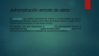 Administración remota de datos :
En informática, se considera administración remota a la funcionalidad de algunos
programas que permiten realizar ciertos tipos de acciones desde un equipo local y
que las mismas se ejecuten en otro equipo remoto.
Por ejemplo, con una herramienta o aplicación de administración remota, el
responsable de una red informática puede acceder a otra computadora para ver si
la misma tiene problemas, sin necesidad de moverse de su escritorio.
 