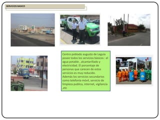 Centro poblado augusto de Leguía
posee todos los servicios básicos : el
agua potable , alcantarillado y
electricidad. El porcentaje de
personas que carecen de estos
servicios es muy reducido.
Además los servicios secundarios
como telefonía móvil, servicio de
limpieza publica, internet, vigilancia
,etc
SERVICIOS BASICO
 