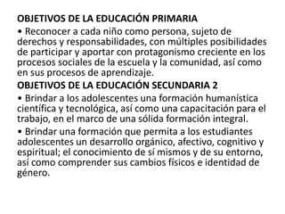 OBJETIVOS DE LA EDUCACIÓN PRIMARIA
• Reconocer a cada niño como persona, sujeto de
derechos y responsabilidades, con múltiples posibilidades
de participar y aportar con protagonismo creciente en los
procesos sociales de la escuela y la comunidad, así como
en sus procesos de aprendizaje.
OBJETIVOS DE LA EDUCACIÓN SECUNDARIA 2
• Brindar a los adolescentes una formación humanística
científica y tecnológica, así como una capacitación para el
trabajo, en el marco de una sólida formación integral.
• Brindar una formación que permita a los estudiantes
adolescentes un desarrollo orgánico, afectivo, cognitivo y
espiritual; el conocimiento de sí mismos y de su entorno,
así como comprender sus cambios físicos e identidad de
género.
 