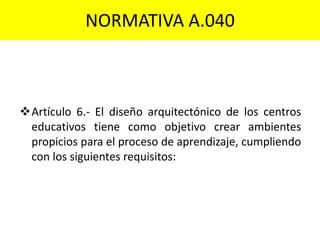 NORMATIVA A.040
Artículo 6.- El diseño arquitectónico de los centros
educativos tiene como objetivo crear ambientes
propicios para el proceso de aprendizaje, cumpliendo
con los siguientes requisitos:
 