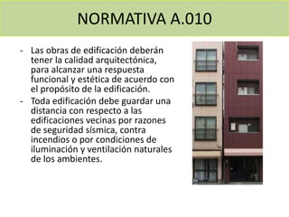 NORMATIVA A.010
- Las obras de edificación deberán
tener la calidad arquitectónica,
para alcanzar una respuesta
funcional y estética de acuerdo con
el propósito de la edificación.
- Toda edificación debe guardar una
distancia con respecto a las
edificaciones vecinas por razones
de seguridad sísmica, contra
incendios o por condiciones de
iluminación y ventilación naturales
de los ambientes.
 