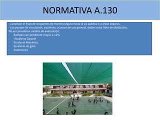 - Canalizan el flujo de ocupantes de manera segura hacia la vía publica o a áreas seguras.
- Los pasajes de circulación, escaleras, accesos de uso general, deben estar libre de obstáculos.
No se consideran medios de evacuación:
- Rampas con pendiente mayor a 12%.
- -Escaleras Caracol
- Escaleras Mecánica.
- Escaleras de gato.
- Ascensores
NORMATIVA A.130
 