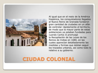 CIUDAD COLONIAL
Al igual que en el resto de la América
hispánica, los conquistadores llegados
al Nuevo Reino de Granada fundaron
gran cantidad de ciudades en un afán
de controlar rápidamente el territorio,
de modo que la mayor parte de estas
poblaciones ya estaban fundadas para
cuando Carlos II promulgó
la Recopilación de las Leyes de los
Reinos de Indias en 1680, en las
cuales aparecían detalladamente las
medidas y formas que debían seguir
los trazados urbanos, así como todo lo
relativo a su gobierno.
 