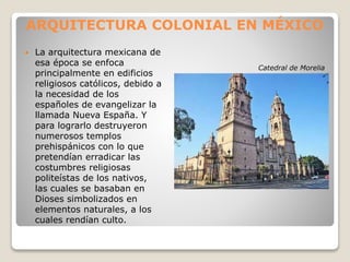 ARQUITECTURA COLONIAL EN MÉXICO
 La arquitectura mexicana de
esa época se enfoca
principalmente en edificios
religiosos católicos, debido a
la necesidad de los
españoles de evangelizar la
llamada Nueva España. Y
para lograrlo destruyeron
numerosos templos
prehispánicos con lo que
pretendían erradicar las
costumbres religiosas
politeístas de los nativos,
las cuales se basaban en
Dioses simbolizados en
elementos naturales, a los
cuales rendían culto.
Catedral de Morelia
 