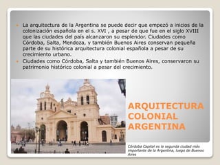 ARQUITECTURA
COLONIAL
ARGENTINA
 La arquitectura de la Argentina se puede decir que empezó a inicios de la
colonización española en el s. XVI , a pesar de que fue en el siglo XVIII
que las ciudades del país alcanzaron su esplendor. Ciudades como
Córdoba, Salta, Mendoza, y también Buenos Aires conservan pequeña
parte de su histórica arquitectura colonial española a pesar de su
crecimiento urbano.
 Ciudades como Córdoba, Salta y también Buenos Aires, conservaron su
patrimonio histórico colonial a pesar del crecimiento.
Córdoba Capital es la segunda ciudad más
importante de la Argentina, luego de Buenos
Aires
 