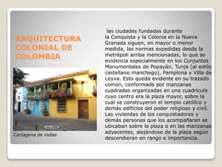 ARQUITECTURA
COLONIAL DE
COLOMBIA
las ciudades fundadas durante
la Conquista y la Colonia en la Nueva
Granada siguen, en mayor o menor
medida, las normas expedidas desde la
metrópoli arriba mencionadas, lo que se
evidencia especialmente en los Conjuntos
Monumentales de Popayán, Tunja (al estilo
castellano manchego), Pamplona y Villa de
Leyva. Esto queda evidente en su trazado
común, conformado por manzanas
cuadradas organizadas en una cuadrícula
cuyo centro era la plaza mayor, sobre la
cual se construyeron el templo católico y
demás edificios del poder religioso y civil.
Las viviendas de los conquistadores y
demás personas que los acompañaran se
ubicaban sobre la plaza o en las manzanas
adyacentes, alejándose de la plaza según
descendieran en rango e importancia.
Cartagena de indias
 