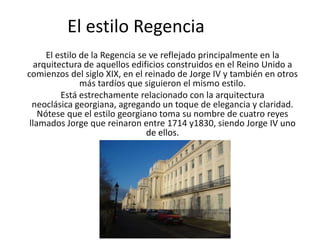 El estilo Regencia
      El estilo de la Regencia se ve reflejado principalmente en la
   arquitectura de aquellos edificios construidos en el Reino Unido a
comienzos del siglo XIX, en el reinado de Jorge IV y también en otros
                más tardíos que siguieron el mismo estilo.
          Está estrechamente relacionado con la arquitectura
  neoclásica georgiana, agregando un toque de elegancia y claridad.
    Nótese que el estilo georgiano toma su nombre de cuatro reyes
 llamados Jorge que reinaron entre 1714 y1830, siendo Jorge IV uno
                                 de ellos.
 