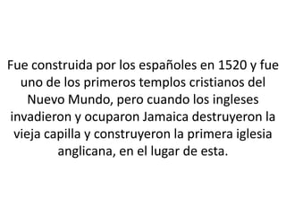 Fue construida por los españoles en 1520 y fue
  uno de los primeros templos cristianos del
    Nuevo Mundo, pero cuando los ingleses
invadieron y ocuparon Jamaica destruyeron la
 vieja capilla y construyeron la primera iglesia
         anglicana, en el lugar de esta.
 