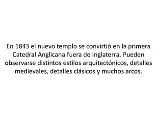 En 1843 el nuevo templo se convirtió en la primera
  Catedral Anglicana fuera de Inglaterra. Pueden
observarse distintos estilos arquitectónicos, detalles
   medievales, detalles clásicos y muchos arcos.
 