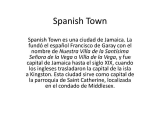 Spanish Town
 Spanish Town es una ciudad de Jamaica. La
 fundó el español Francisco de Garay con el
  nombre de Nuestra Villa de la Santísima
 Señora de la Vega o Villa de la Vega, y fue
capital de Jamaica hasta el siglo XIX, cuando
 los ingleses trasladaron la capital de la isla
a Kingston. Esta ciudad sirve como capital de
 la parroquia de Saint Catherine, localizada
        en el condado de Middlesex.
 