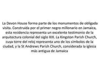 La Devon House forma parte de los monumentos de obligada
visita. Construida por el primer negro millonario en Jamaica,
  esta residencia representa un excelente testimonio de la
arquitectura colonial del siglo XIX. La Kingston Parish Church,
  cuya torre del reloj representa uno de los símbolos de la
ciudad, y la St Andrews Parish Church, considerada la iglesia
                   más antigua de Jamaica
 