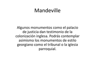 Mandeville

 Algunos monumentos como el palacio
    de justicia dan testimonio de la
colonización inglesa. Podrás contemplar
  asimismo los monumentos de estilo
 georgiano como el tribunal o la iglesia
               parroquial.
 
