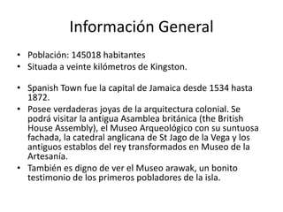 Información General
• Población: 145018 habitantes
• Situada a veinte kilómetros de Kingston.

• Spanish Town fue la capital de Jamaica desde 1534 hasta
  1872.
• Posee verdaderas joyas de la arquitectura colonial. Se
  podrá visitar la antigua Asamblea británica (the British
  House Assembly), el Museo Arqueológico con su suntuosa
  fachada, la catedral anglicana de St Jago de la Vega y los
  antiguos establos del rey transformados en Museo de la
  Artesanía.
• También es digno de ver el Museo arawak, un bonito
  testimonio de los primeros pobladores de la isla.
 