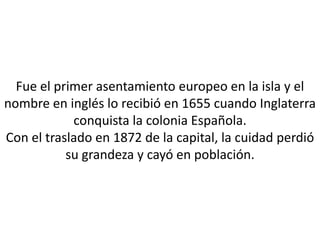 Fue el primer asentamiento europeo en la isla y el
nombre en inglés lo recibió en 1655 cuando Inglaterra
            conquista la colonia Española.
Con el traslado en 1872 de la capital, la cuidad perdió
           su grandeza y cayó en población.
 