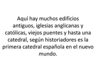 Aquí hay muchos edificios
    antiguos, iglesias anglicanas y
 católicas, viejos puentes y hasta una
  catedral, según historiadores es la
primera catedral española en el nuevo
                 mundo.
 
