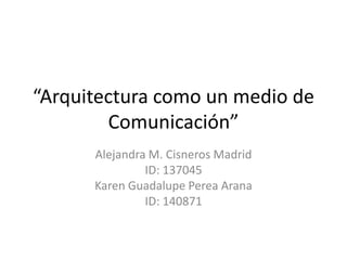 “Arquitectura como un medio de Comunicación” Alejandra M. Cisneros Madrid ID: 137045 Karen Guadalupe Perea Arana ID: 140871 