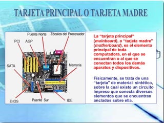 La “tarjeta principal“
(mainboard), o “tarjeta madre"
(motherboard), es el elemento
principal de toda
computadora, en el que se
encuentran o al que se
conectan todos los demás
aparatos y dispositivos.

Físicamente, se trata de una
“tarjeta" de material sintético,
sobre la cual existe un circuito
impreso que conecta diversos
elementos que se encuentran
anclados sobre ella.
 
