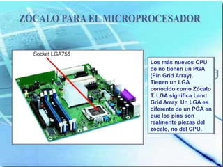 Los más nuevos CPU
de no tienen un PGA
(Pin Grid Array).
Tienen un LGA
conocido como Zócalo
T. LGA significa Land
Grid Array. Un LGA es
diferente de un PGA en
que los pins son
realmente piezas del
zócalo, no del CPU.
 