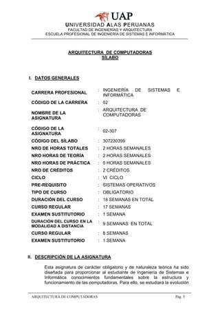 UNIVERSIDAD ALAS PERUANAS
FACULTAD DE INGENIERÍAS Y ARQUITECTURA
ESCUELA PROFESIONAL DE INGENIERÍA DE SISTEMAS E INFORMÁTICA
ARQUITECTURA DE COMPUTADORAS Pág. 1
ARQUITECTURA DE COMPUTADORAS
SÍLABO
I. DATOS GENERALES
II. DESCRIPCIÓN DE LA ASIGNATURA
Esta asignatura de carácter obligatorio y de naturaleza teórica ha sido
diseñada para proporcionar al estudiante de Ingeniería de Sistemas e
Informática conocimientos fundamentales sobre la estructura y
funcionamiento de las computadoras. Para ello, se estudiará la evolución
CARRERA PROFESIONAL
: INGENIERÍA DE SISTEMAS E
INFORMÁTICA
CÓDIGO DE LA CARRERA : 02
NOMBRE DE LA
ASIGNATURA
: ARQUITECTURA DE
COMPUTADORAS
CÓDIGO DE LA
ASIGNATURA
:
02-307
CÓDIGO DEL SÍLABO : 307230399
NRO DE HORAS TOTALES : 2 HORAS SEMANALES
NRO HORAS DE TEORÍA : 2 HORAS SEMANALES
NRO HORAS DE PRÁCTICA : 0 HORAS SEMANALES
NRO DE CRÉDITOS : 2 CRÉDITOS
CICLO : VI CICLO
PRE-REQUISITO : SISTEMAS OPERATIVOS
TIPO DE CURSO : OBLIGATORIO
DURACIÓN DEL CURSO : 18 SEMANAS EN TOTAL
CURSO REGULAR : 17 SEMANAS
EXAMEN SUSTITUTORIO : 1 SEMANA
DURACIÓN DEL CURSO EN LA
MODALIDAD A DISTANCIA
: 9 SEMANAS EN TOTAL
CURSO REGULAR : 8 SEMANAS
EXAMEN SUSTITUTORIO : 1 SEMANA
 