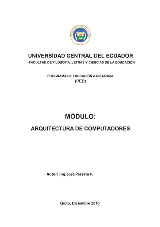 CENTRAL DE
                                  AD




                                                                LE
                              D
                      UNIVERSI




                                                                  CUA R
                                                                     DO
                                    FU                      1
                                         NDA           65
                                               DA EN 1
                                         QUITO




UNIVERSIDAD CENTRAL DEL ECUADOR
FACULTAD DE FILOSOFÍA, LETRAS Y CIENCIAS DE LA EDUCACIÓN



         PROGRAMA DE EDUCACIÓN A DISTANCIA
                                  (PED)




                   MÓDULO:
 ARQUITECTURA DE COMPUTADORES




         Autor: Ing. José Passato P.




                Quito, Diciembre 2010
 