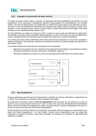 Arquitectura conceptual 9/35
4.2.2. Lenguaje de comunicación de datos uniforme
El modelo de capas anterior refleja el principio de Separación de Responsabilidades permitiendo una clara
organización de los desarrollos y posibilitando además la especialización de desarrolladores. Sin embargo
existen una serie de abstracciones cuyo desempeño es transversal (cross-cutting).a las anteriores. Es decir,
así como La capa de presentación únicamente es consciente que existe la capa de negocio a través de su
interface y no es consciente de que existe una capa de datos, existen elementos como los objetos del modelo
de datos que son accesibles desde cualquier capa.
En toda aplicación se requiere el manejo de datos. A pesar de que se trata del desarrollo de aplicaciones
informáticas no podemos obviar que dichos datos representan a “cosas” del mundo real, más concretamente a
“cosas” existentes dentro de la semántica que acompaña a los datos que se quieren representar.
Por lo tanto otra de las bases predefinidas dentro de la arquitectura conceptual es el uso de los conceptos o
palabras utilizadas en el mundo real, evitando en lo posible la creación de un doble lenguaje para referenciar a
las mismas “cosas”.
Las ventajas ofrecidas por esta base de la arquitectura son las siguientes:
- Mejora la comunicación entre los creadores de las aplicaciones informáticas y los expertos en la lógica
del negocio (profesores, alumnos, ascensores, expedientes, voladuras,…).
- Minimiza la duplicidad de código al no crear dos representaciones diferentes de los mismos datos.
4.2.3. Bajo Acoplamiento
El bajo acoplamiento permite mejorar la programación y el diseño de sistemas informáticos y aplicaciones. Es
un factor muy importante en el incremento de la reutilización del código.
El acoplamiento informático indica el nivel de dependencia entre las capas de una aplicación, es decir, el
grado en que una capa puede funcionar sin recurrir a otras; dos capas son absolutamente independientes
entre sí (el nivel más bajo de acoplamiento) cuando una puede hacer su trabajo completamente sin recurrir a
la otra. En este caso se dice que ambas están desacopladas.
El bajo acoplamiento entre las capas de una aplicación es el estado ideal que siempre se intenta obtener para
lograr una buena programación o un buen diseño. Cuanto menos dependientes sean las partes que
constituyen un sistema informático, mejor será el resultado. Sin embargo, es imposible un desacoplamiento
total de las unidades.
PRESENTACION
NEGOCIO
DATOS
MODELODEDATOS
 