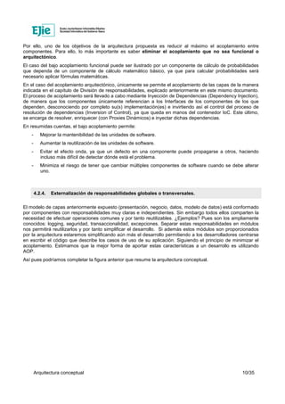 Arquitectura conceptual 10/35
Por ello, uno de los objetivos de la arquitectura propuesta es reducir al máximo el acoplamiento entre
componentes. Para ello, lo más importante es saber eliminar el acoplamiento que no sea funcional o
arquitectónico.
El caso del bajo acoplamiento funcional puede ser ilustrado por un componente de cálculo de probabilidades
que dependa de un componente de cálculo matemático básico, ya que para calcular probabilidades será
necesario aplicar fórmulas matemáticas.
En el caso del acoplamiento arquitectónico, únicamente se permite el acoplamiento de las capas de la manera
indicada en el capítulo de División de responsabilidades, explicado anteriormente en este mismo documento.
El proceso de acoplamiento será llevado a cabo mediante Inyección de Dependencias (Dependency Injection),
de manera que los componentes únicamente referencian a los Interfaces de los componentes de los que
dependen, desconociendo por completo su(s) implementación(es) e invirtiendo así el control del proceso de
resolución de dependencias (Inversion of Control), ya que queda en manos del contenedor IoC. Este último,
se encarga de resolver, enriquecer (con Proxies Dinámicos) e inyectar dichas dependencias.
En resumidas cuentas, el bajo acoplamiento permite:
- Mejorar la mantenibilidad de las unidades de software.
- Aumentar la reutilización de las unidades de software.
- Evitar el efecto onda, ya que un defecto en una componente puede propagarse a otros, haciendo
incluso más difícil de detectar dónde está el problema.
- Minimiza el riesgo de tener que cambiar múltiples componentes de software cuando se debe alterar
uno.
4.2.4. Externalización de responsabilidades globales o transversales.
El modelo de capas anteriormente expuesto (presentación, negocio, datos, modelo de datos) está conformado
por componentes con responsabilidades muy claras e independientes. Sin embargo todos ellos comparten la
necesidad de efectuar operaciones comunes y por tanto reutilizables. ¿Ejemplos? Pues son los ampliamente
conocidos: logging, seguridad, transaccionalidad, excepciones. Separar estas responsabilidades en módulos
nos permitirá reutilizarlos y por tanto simplificar el desarrollo. Si además estos módulos son proporcionados
por la arquitectura estaremos simplificando aún más el desarrollo permitiendo a los desarrolladores centrarse
en escribir el código que describe los casos de uso de su aplicación. Siguiendo el principio de minimizar el
acoplamiento. Estimamos que la mejor forma de aportar estas características a un desarrollo es utilizando
AOP.
Así pues podríamos completar la figura anterior que resume la arquitectura conceptual.
 