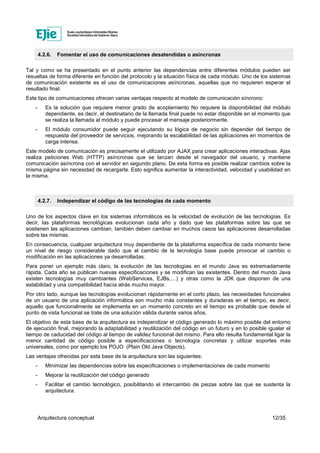 Arquitectura conceptual 12/35
4.2.6. Fomentar el uso de comunicaciones desatendidas o asíncronas
Tal y como se ha presentado en el punto anterior las dependencias entre diferentes módulos pueden ser
resueltas de forma diferente en función del protocolo y la situación física de cada módulo. Uno de los sistemas
de comunicación existente es el uso de comunicaciones asíncronas, aquellas que no requieren esperar el
resultado final.
Este tipo de comunicaciones ofrecen varias ventajas respecto al modelo de comunicación síncrono:
- Es la solución que requiere menor grado de acoplamiento No requiere la disponibilidad del módulo
dependiente, es decir, el destinatario de la llamada final puede no estar disponible en el momento que
se realiza la llamada al módulo y puede procesar el mensaje posteriormente.
- El módulo consumidor puede seguir ejecutando su lógica de negocio sin depender del tiempo de
respuesta del proveedor de servicios, mejorando la escalabilidad de las aplicaciones en momentos de
carga intensa.
Este modelo de comunicación es precisamente el utilizado por AJAX para crear aplicaciones interactivas. Ajax
realiza peticiones Web (HTTP) asíncronas que se lanzan desde el navegador del usuario, y mantiene
comunicación asíncrona con el servidor en segundo plano. De esta forma es posible realizar cambios sobre la
misma página sin necesidad de recargarla. Esto significa aumentar la interactividad, velocidad y usabilidad en
la misma.
4.2.7. Independizar el código de las tecnologías de cada momento
Uno de los aspectos clave en los sistemas informáticos es la velocidad de evolución de las tecnologías. Es
decir, las plataformas tecnológicas evolucionan cada año y dado que las plataformas sobre las que se
sostienen las aplicaciones cambian, también deben cambiar en muchos casos las aplicaciones desarrolladas
sobre las mismas.
En consecuencia, cualquier arquitectura muy dependiente de la plataforma específica de cada momento tiene
un nivel de riesgo considerable dado que el cambio de la tecnología base puede provocar el cambio o
modificación en las aplicaciones ya desarrolladas.
Para poner un ejemplo más claro, la evolución de las tecnologías en el mundo Java es extremadamente
rápida. Cada año se publican nuevas especificaciones y se modifican las existentes. Dentro del mundo Java
existen tecnologías muy cambiantes (WebServices, EJBs,…) y otras como la JDK que disponen de una
estabilidad y una compatibilidad hacía atrás mucho mayor.
Por otro lado, aunque las tecnologías evolucionan rápidamente en el corto plazo, las necesidades funcionales
de un usuario de una aplicación informática son mucho más constantes y duraderas en el tiempo, es decir,
aquello que funcionalmente se implementa en un momento concreto en el tiempo es probable que desde el
punto de vista funcional se trate de una solución válida durante varios años.
El objetivo de esta base de la arquitectura es independizar el código generado lo máximo posible del entorno
de ejecución final, mejorando la adaptabilidad y reutilización del código en un futuro y en lo posible igualar el
tiempo de caducidad del código al tiempo de validez funcional del mismo. Para ello resulta fundamental ligar la
menor cantidad de código posible a especificaciones o tecnología concretas y utilizar soportes más
universales, como por ejemplo los POJO (Plain Old Java Objects).
Las ventajas ofrecidas por esta base de la arquitectura son las siguientes:
- Minimizar las dependencias sobre las especificaciones o implementaciones de cada momento
- Mejorar la reutilización del código generado
- Facilitar el cambio tecnológico, posibilitando el intercambio de piezas sobre las que se sustenta la
arquitectura.
 